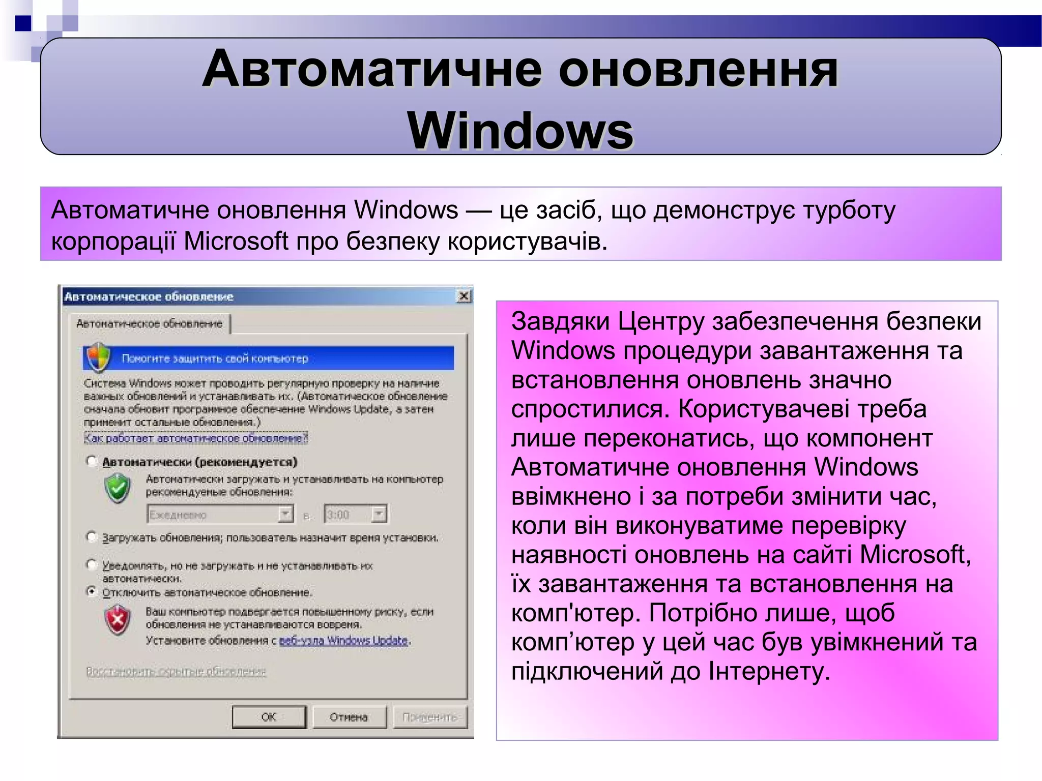 Автоматичне оновлення
                 Windows
Автоматичне оновлення Windows — це засіб, що демонструє турботу
корпорації Microsoft про безпеку користувачів.


                                  Завдяки Центру забезпечення безпеки
                                  Windows процедури завантаження та
                                  встановлення оновлень значно
                                  спростилися. Користувачеві треба
                                  лише переконатись, що компонент
                                  Автоматичне оновлення Windows
                                  ввімкнено і за потреби змінити час,
                                  коли він виконуватиме перевірку
                                  наявності оновлень на сайті Microsoft,
                                  їх завантаження та встановлення на
                                  комп'ютер. Потрібно лише, щоб
                                  комп’ютер у цей час був увімкнений та
                                  підключений до Інтернету.
 