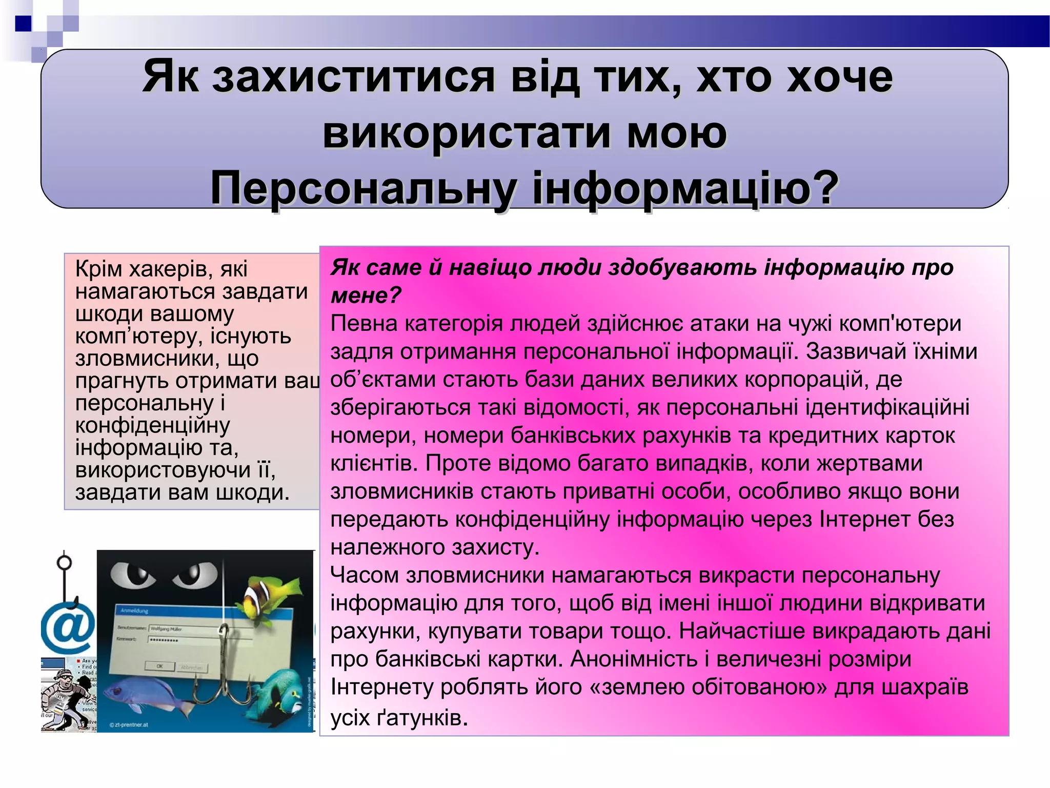 Як захиститися від тих, хто хоче
            використати мою
        Персональну інформацію?
Крім хакерів, які    Як саме й навіщо люди здобувають інформацію про
намагаються завдати мене?
шкоди вашому         Певна категорія людей здійснює атаки на чужі комп'ютери
комп’ютеру, існують
зловмисники, що      задля отримання персональної інформації. Зазвичай їхніми
                     об’єктами стають бази даних великих корпорацій, де
прагнуть отримати вашу
персональну і        зберігаються такі відомості, як персональні ідентифікаційні
конфіденційну        номери, номери банківських рахунків та кредитних карток
інформацію та,
використовуючи її,   клієнтів. Проте відомо багато випадків, коли жертвами
завдати вам шкоди.   зловмисників стають приватні особи, особливо якщо вони
                     передають конфіденційну інформацію через Інтернет без
                     належного захисту.
                     Часом зловмисники намагаються викрасти персональну
                     інформацію для того, щоб від імені іншої людини відкривати
                     рахунки, купувати товари тощо. Найчастіше викрадають дані
                     про банківські картки. Анонімність і величезні розміри
                     Інтернету роблять його «землею обітованою» для шахраїв
                     усіх ґатунків.
 