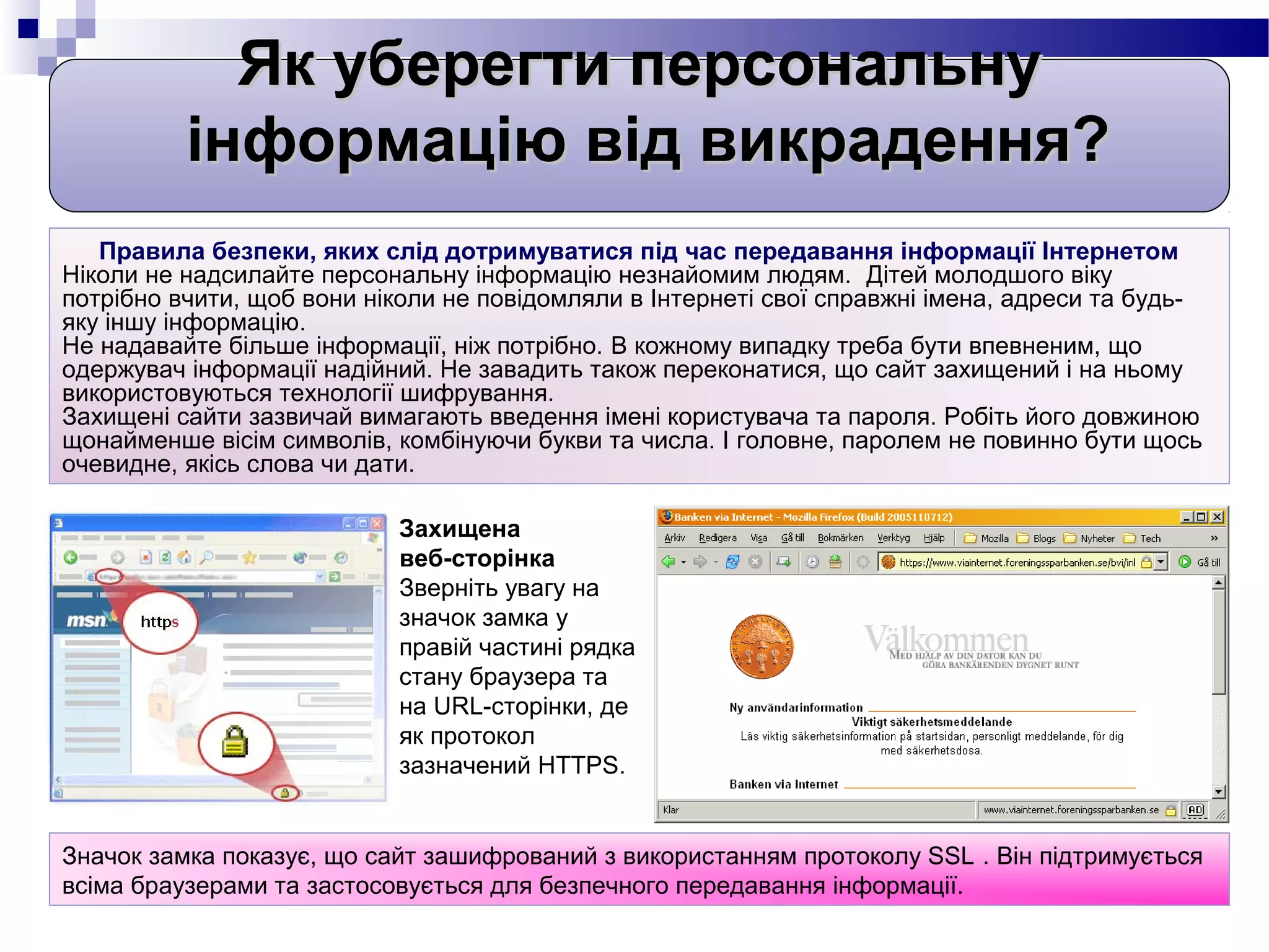 Як уберегти персональну
          інформацію від викрадення?
   Правила безпеки, яких слід дотримуватися під час передавання інформації Інтернетом
Ніколи не надсилайте персональну інформацію незнайомим людям. Дітей молодшого віку
потрібно вчити, щоб вони ніколи не повідомляли в Інтернеті свої справжні імена, адреси та будь-
яку іншу інформацію.
Не надавайте більше інформації, ніж потрібно. В кожному випадку треба бути впевненим, що
одержувач інформації надійний. Не завадить також переконатися, що сайт захищений і на ньому
використовуються технології шифрування.
Захищені сайти зазвичай вимагають введення імені користувача та пароля. Робіть його довжиною
щонайменше вісім символів, комбінуючи букви та числа. І головне, паролем не повинно бути щось
очевидне, якісь слова чи дати.

                            Захищена
                            веб-сторінка
                            Зверніть увагу на
                            значок замка у
                            правій частині рядка
                            стану браузера та
                            на URL-сторінки, де
                            як протокол
                            зазначений HTTPS.


Значок замка показує, що сайт зашифрований з використанням протоколу SSL . Він підтримується
всіма браузерами та застосовується для безпечного передавання інформації.
 