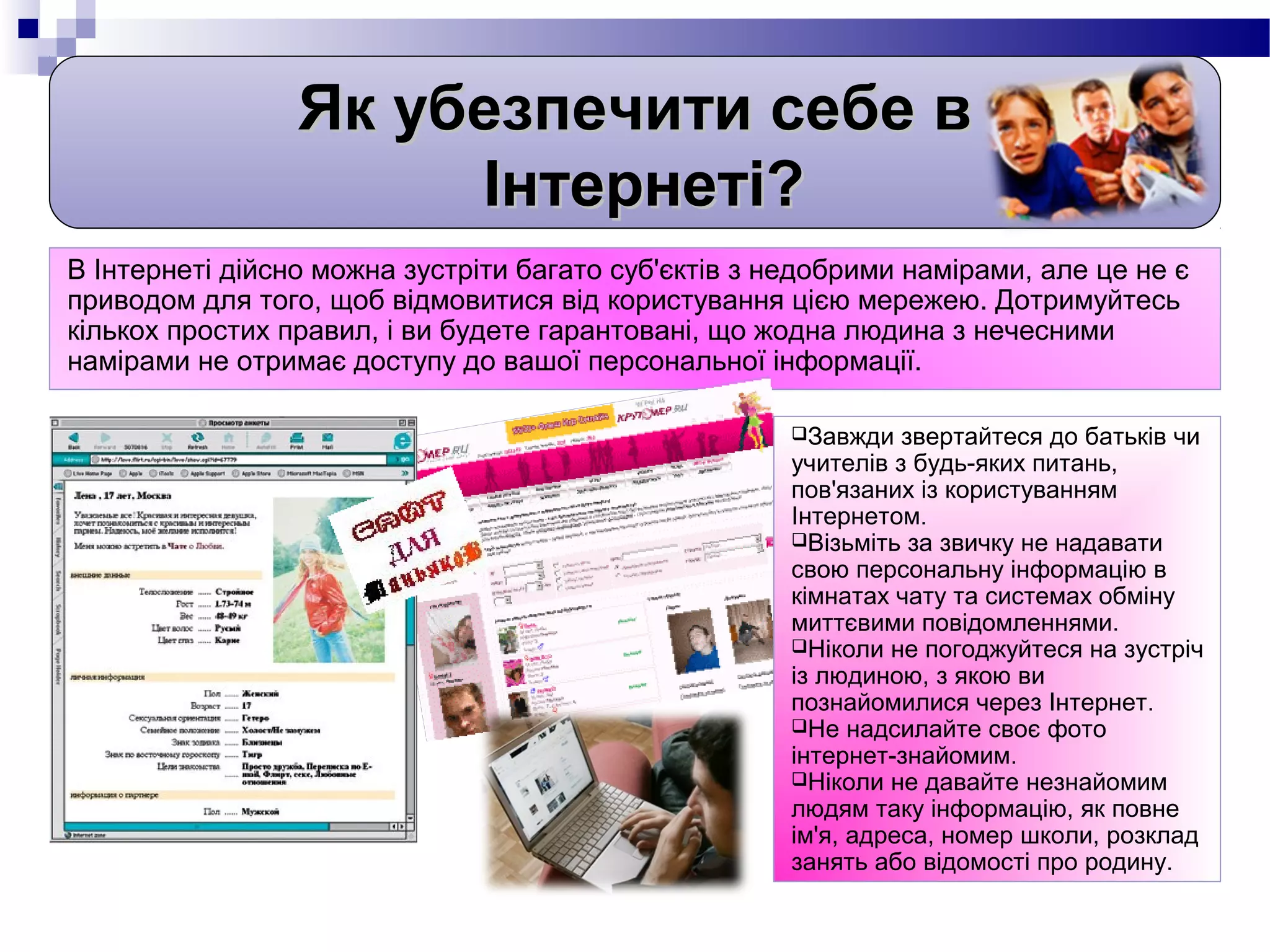 Як убезпечити себе в
                      Інтернеті?
В Інтернеті дійсно можна зустріти багато суб'єктів з недобрими намірами, але це не є
приводом для того, щоб відмовитися від користування цією мережею. Дотримуйтесь
кількох простих правил, і ви будете гарантовані, що жодна людина з нечесними
намірами не отримає доступу до вашої персональної інформації.

                                                      Завжди   звертайтеся до батьків чи
                                                      учителів з будь-яких питань,
                                                      пов'язаних із користуванням
                                                      Інтернетом.
                                                      Візьміть за звичку не надавати
                                                      свою персональну інформацію в
                                                      кімнатах чату та системах обміну
                                                      миттєвими повідомленнями.
                                                      Ніколи не погоджуйтеся на зустріч
                                                      із людиною, з якою ви
                                                      познайомилися через Інтернет.
                                                      Не надсилайте своє фото
                                                      інтернет-знайомим.
                                                      Ніколи не давайте незнайомим
                                                      людям таку інформацію, як повне
                                                      ім'я, адреса, номер школи, розклад
                                                      занять або відомості про родину.
 