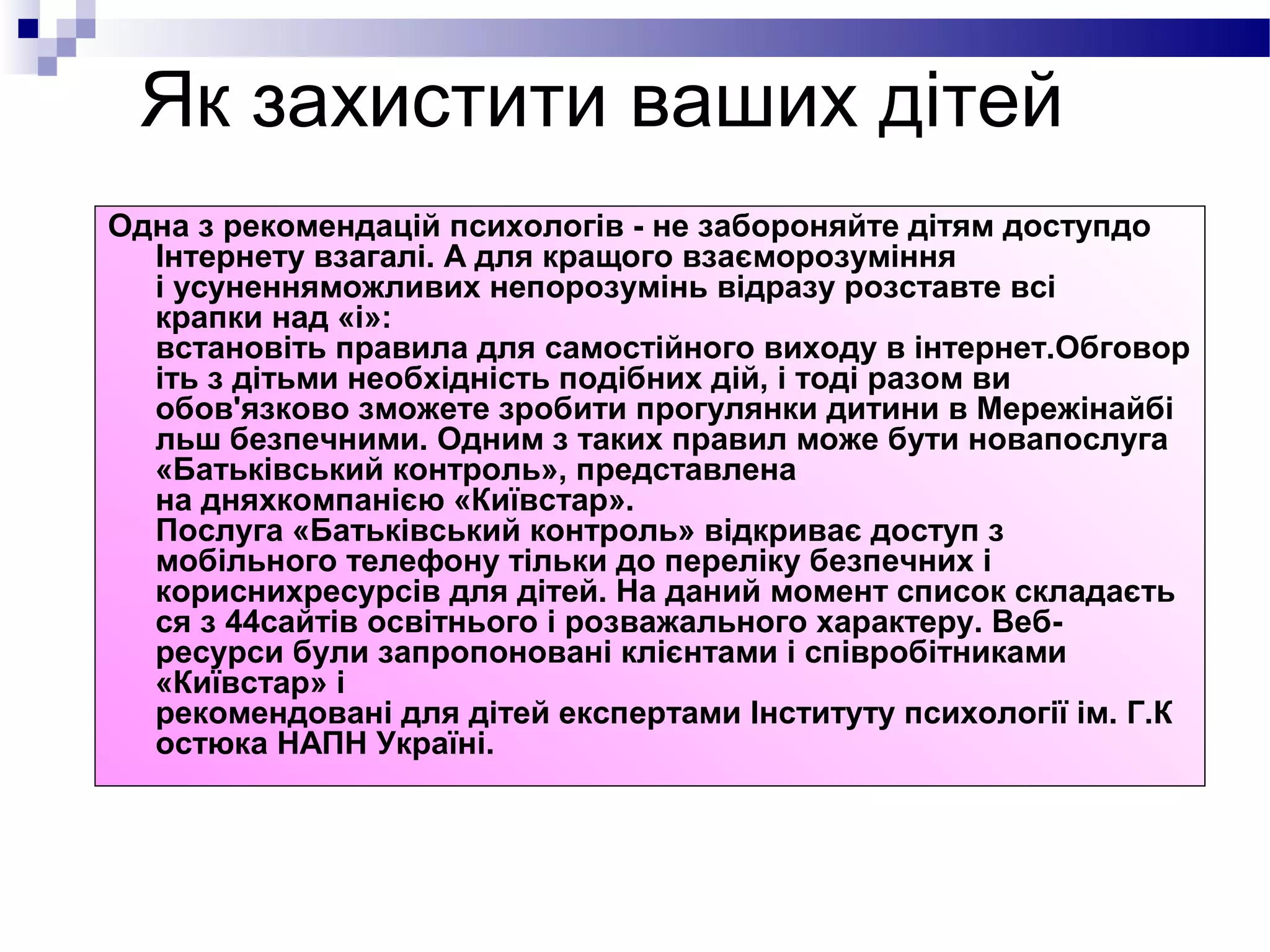 Як захистити ваших дітей
Одна з рекомендацій психологів - не забороняйте дітям доступдо
  Інтернету взагалі. А для кращого взаєморозуміння
  і усуненняможливих непорозумінь відразу розставте всі
  крапки над «і»:
  встановіть правила для самостійного виходу в інтернет.Обговор
  іть з дітьми необхідність подібних дій, і тоді разом ви
  обов'язково зможете зробити прогулянки дитини в Мережінайбі
  льш безпечними. Одним з таких правил може бути новапослуга
  «Батьківський контроль», представлена ​
  на дняхкомпанією «Київстар».
  Послуга «Батьківський контроль» відкриває доступ з
  мобільного телефону тільки до переліку безпечних і
  кориснихресурсів для дітей. На даний момент список складаєть
  ся з 44сайтів освітнього і розважального характеру. Веб-
  ресурси були запропоновані клієнтами і співробітниками
  «Київстар» і
  рекомендовані для дітей експертами Інституту психології ім. Г.К
  остюка НАПН Україні.
 