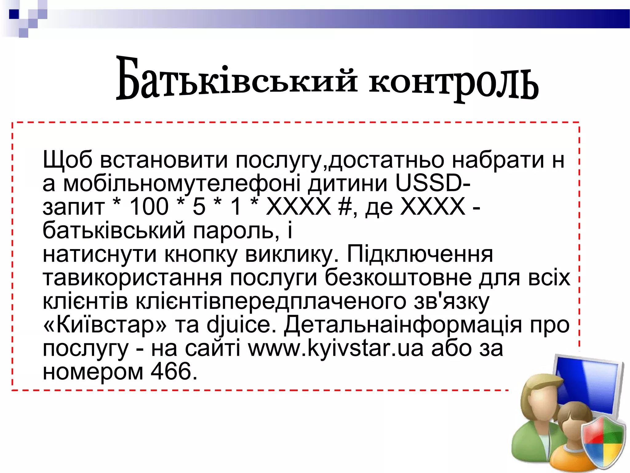 Щоб встановити послугу,достатньо набрати н
а мобільномутелефоні дитини USSD-
запит * 100 * 5 * 1 * ХХХХ #, де ХХХХ -
батьківський пароль, і
натиснути кнопку виклику. Підключення
тавикористання послуги безкоштовне для всіх
клієнтів клієнтівпередплаченого зв'язку
«Київстар» та djuice. Детальнаінформація про
послугу - на сайті www.kyivstar.ua або за
номером 466.
 