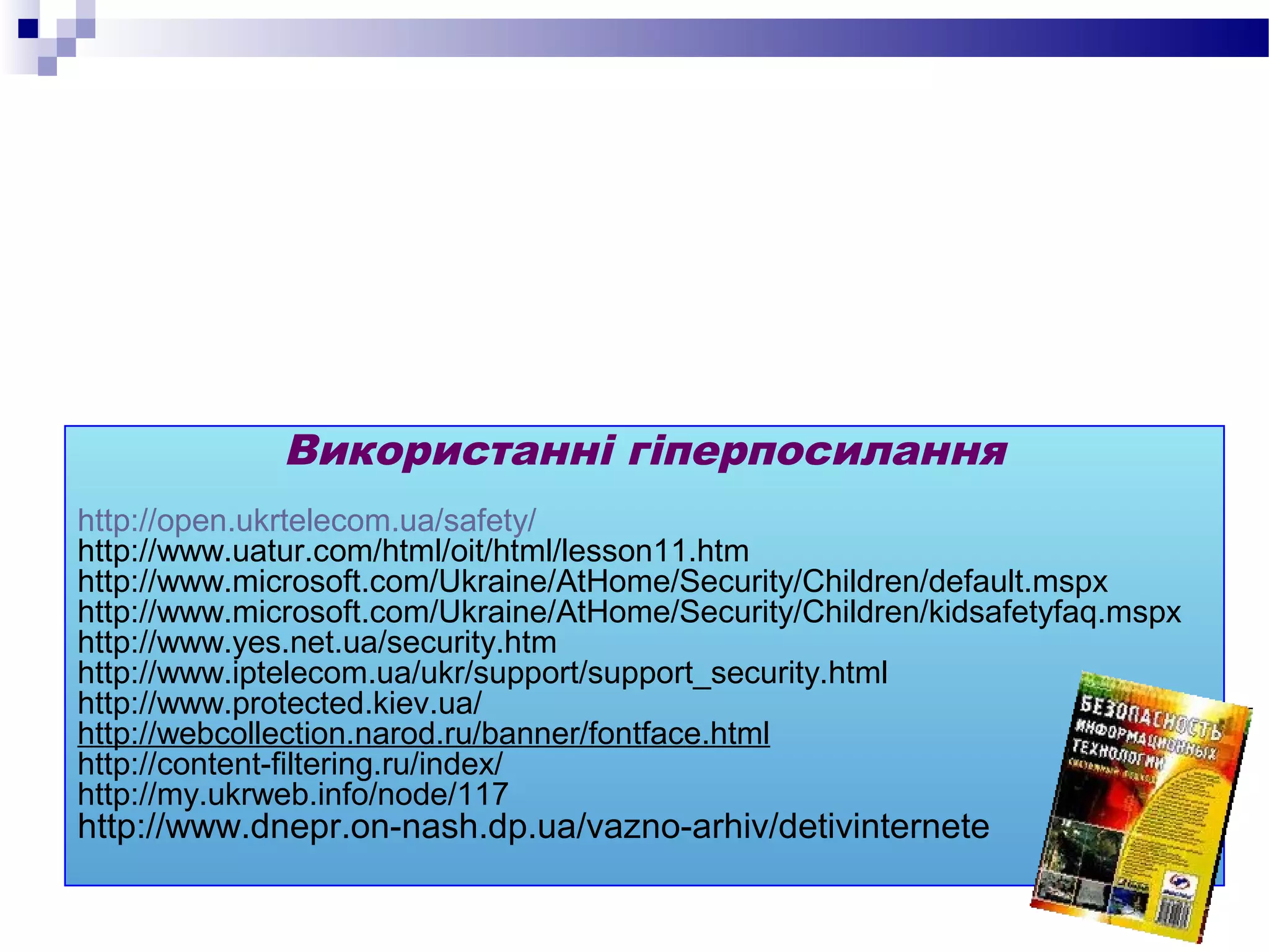 Використанні гіперпосилання
http://open.ukrtelecom.ua/safety/
http://www.uatur.com/html/oit/html/lesson11.htm
http://www.microsoft.com/Ukraine/AtHome/Security/Children/default.mspx
http://www.microsoft.com/Ukraine/AtHome/Security/Children/kidsafetyfaq.mspx
http://www.yes.net.ua/security.htm
http://www.iptelecom.ua/ukr/support/support_security.html
http://www.protected.kiev.ua/
http://webcollection.narod.ru/banner/fontface.html
http://content-filtering.ru/index/
http://my.ukrweb.info/node/117
http://www.dnepr.on-nash.dp.ua/vazno-arhiv/detivinternete
 