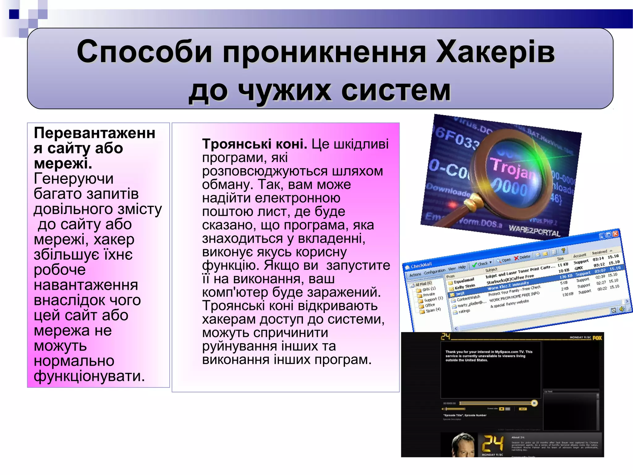Способи проникнення Хакерів
           до чужих систем
Перевантаженн
я сайту або         Троянські коні. Це шкідливі
мережі.             програми, які
                    розповсюджуються шляхом
Генеруючи           обману. Так, вам може
багато запитів      надійти електронною
довільного змісту   поштою лист, де буде
 до сайту або       сказано, що програма, яка
мережі, хакер       знаходиться у вкладенні,
збільшує їхнє       виконує якусь корисну
робоче              функцію. Якщо ви запустите
навантаження        її на виконання, ваш
                    комп'ютер буде заражений.
внаслідок чого      Троянські коні відкривають
цей сайт або        хакерам доступ до системи,
мережа не           можуть спричинити
можуть              руйнування інших та
нормально           виконання інших програм.
функціонувати.
 