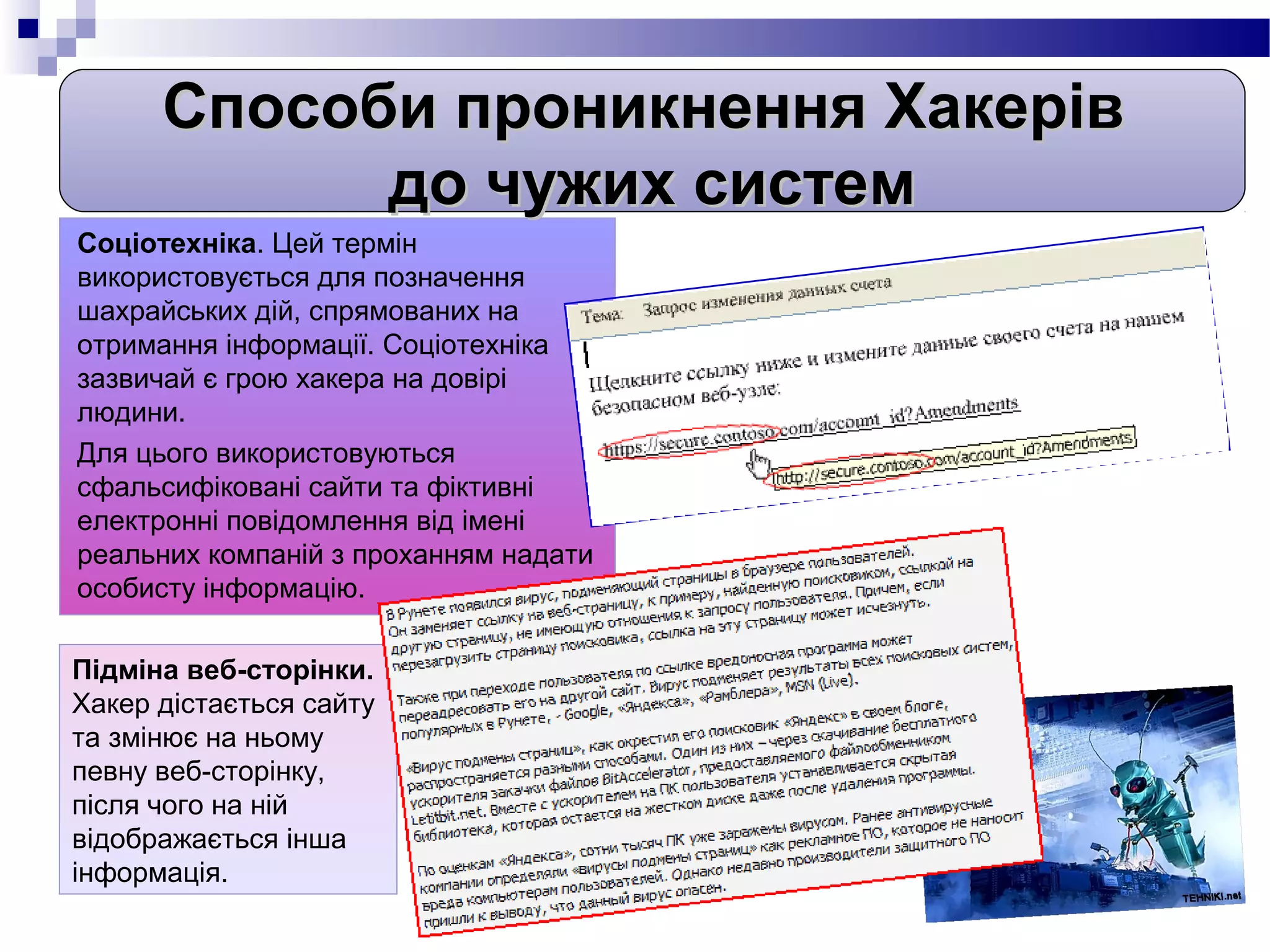 Способи проникнення Хакерів
            до чужих систем
Соціотехніка. Цей термін
використовується для позначення
шахрайських дій, спрямованих на
отримання інформації. Соціотехніка
зазвичай є грою хакера на довірі
людини.
Для цього використовуються
сфальсифіковані сайти та фіктивні
електронні повідомлення від імені
реальних компаній з проханням надати
особисту інформацію.

Підміна веб-сторінки.
Хакер дістається сайту
та змінює на ньому
певну веб-сторінку,
після чого на ній
відображається інша
інформація.
 