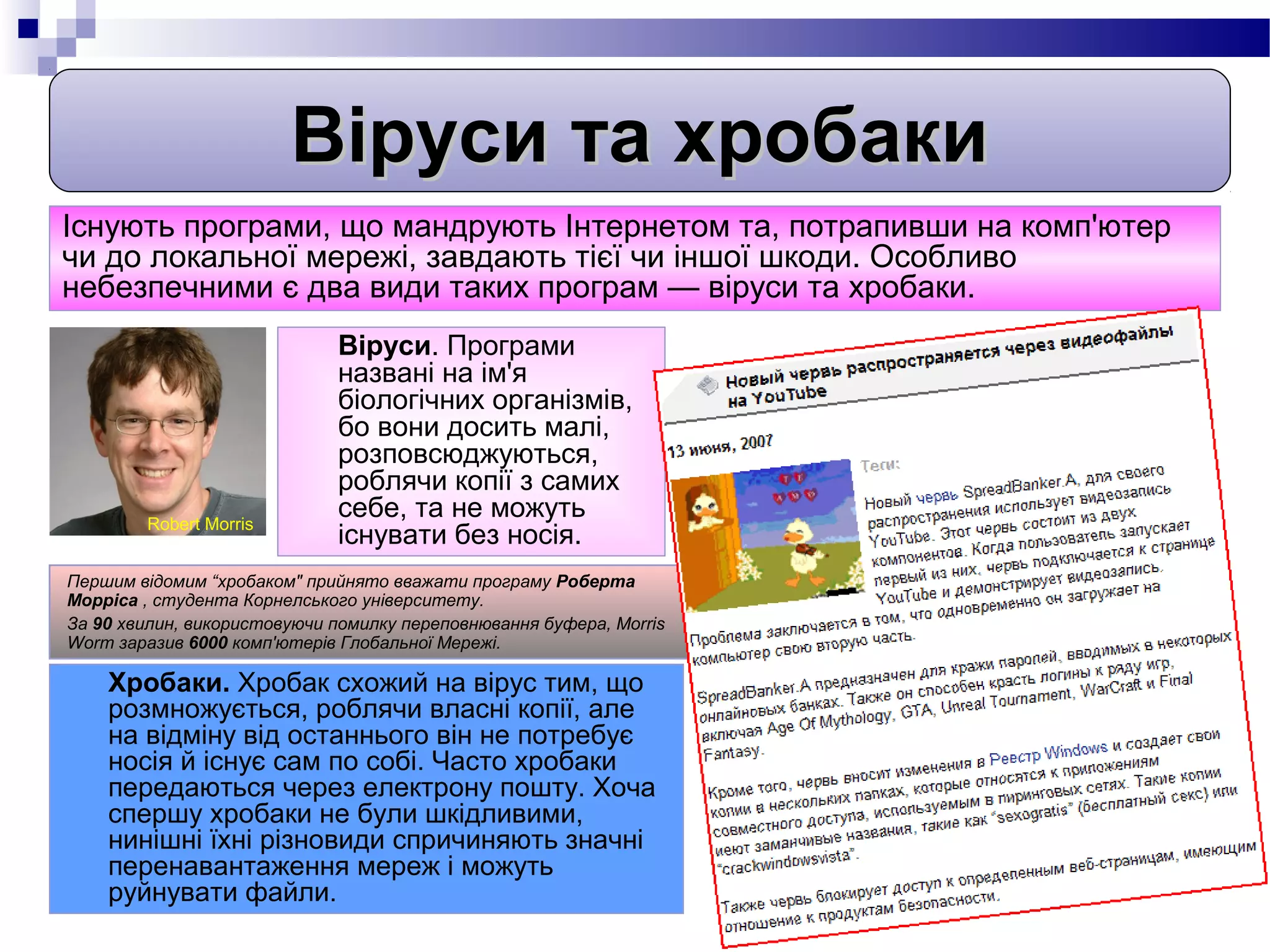 Віруси та хробаки
Існують програми, що мандрують Інтернетом та, потрапивши на комп'ютер
чи до локальної мережі, завдають тієї чи іншої шкоди. Особливо
небезпечними є два види таких програм — віруси та хробаки.
                             Віруси. Програми
                             названі на ім'я
                             біологічних організмів,
                             бо вони досить малі,
                             розповсюджуються,
                             роблячи копії з самих
        Robert Morris
                             себе, та не можуть
                             існувати без носія.
Першим відомим “хробаком" прийнято вважати програму Роберта
Морріса , студента Корнелського університету.
За 90 хвилин, використовуючи помилку переповнювання буфера, Morris
Worm заразив 6000 комп'ютерів Глобальної Мережі.

    Хробаки. Хробак схожий на вірус тим, що
    розмножується, роблячи власні копії, але
    на відміну від останнього він не потребує
    носія й існує сам по собі. Часто хробаки
    передаються через електрону пошту. Хоча
    спершу хробаки не були шкідливими,
    нинішні їхні різновиди спричиняють значні
    перенавантаження мереж і можуть
    руйнувати файли.
 