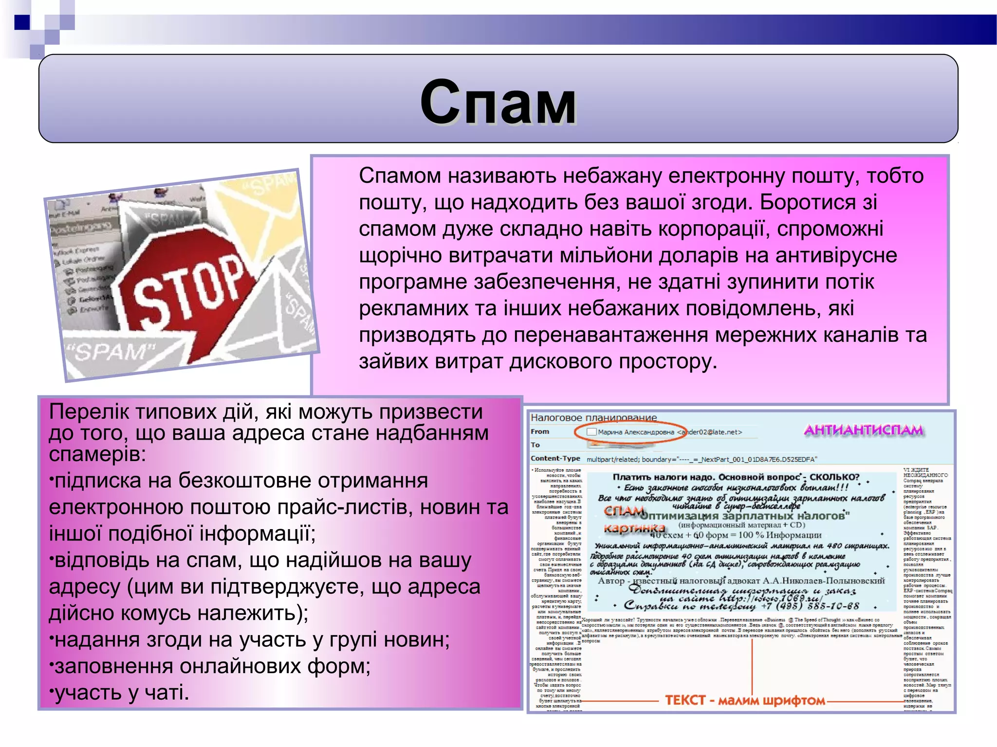 Спам
                           Спамом називають небажану електронну пошту, тобто
                           пошту, що надходить без вашої згоди. Боротися зі
                           спамом дуже складно навіть корпорації, спроможні
                           щорічно витрачати мільйони доларів на антивірусне
                           програмне забезпечення, не здатні зупинити потік
                           рекламних та інших небажаних повідомлень, які
                           призводять до перенавантаження мережних каналів та
                           зайвих витрат дискового простору.

Перелік типових дій, які можуть призвести
до того, що ваша адреса стане надбанням
спамерів:
•підписка на безкоштовне отримання
електронною поштою прайс-листів, новин та
іншої подібної інформації;
•відповідь на спам, що надійшов на вашу
адресу (цим ви підтверджуєте, що адреса
дійсно комусь належить);
•надання згоди на участь у групі новин;
•заповнення онлайнових форм;
•участь у чаті.
 
