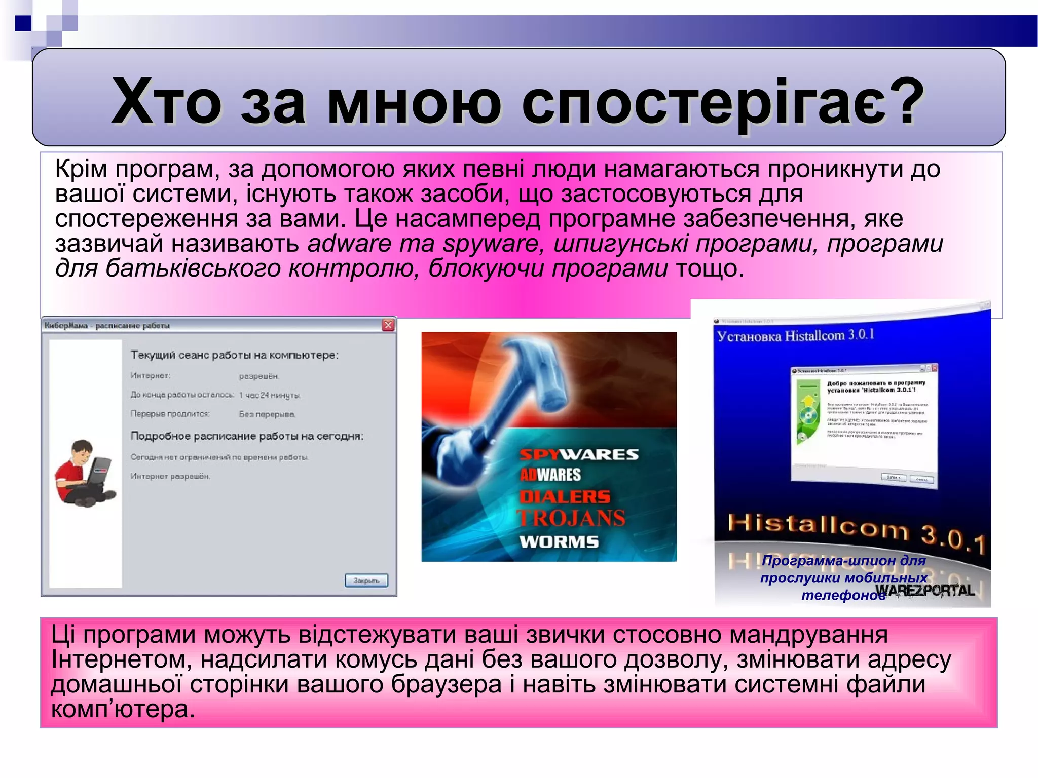 Хто за мною спостерігає?
Крім програм, за допомогою яких певні люди намагаються проникнути до
вашої системи, існують також засоби, що застосовуються для
спостереження за вами. Це насамперед програмне забезпечення, яке
зазвичай називають adware та spyware, шпигунські програми, програми
для батьківського контролю, блокуючи програми тощо.




                                                       Программа-шпион для
                                                       прослушки мобильных
                                                            телефонов

Ці програми можуть відстежувати ваші звички стосовно мандрування
Інтернетом, надсилати комусь дані без вашого дозволу, змінювати адресу
домашньої сторінки вашого браузера і навіть змінювати системні файли
комп’ютера.
 