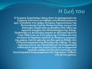 Ο Γιώργοσ Σορολόπησ (όπωσ ήταν το πραγματικό του
   Γιώργου Ιωάννου) γεννήθηκε ςτη Θεςςαλονίκη το
1927. Σπούδαςε ςτο τμήμα Ιςτορίασ-Αρχαιολογίασ τησ
       Φιλοςοφικήσ Σχολήσ Θεςςαλονίκησ και για ένα
        διάςτημα υπηρέτηςε ωσ βοηθόσ ςτην έδρα τησ
       Αρχαίασ ιςτορίασ ςτο Πανεπιςτήμιο τησ πόλησ.
 Εργάςτηκε ωσ φιλόλογοσ αρχικά ςε ιδιωτικά ςχολεία
    ςτην Αθήνα και ςε άλλα μέρη τησ Ελλάδασ και ςτη
   ςυνέχεια ςε δημόςια ςχολεία ςε διάφορεσ περιοχέσ
 τησ χώρασ. Από το 1962 και για δύο χρόνια δίδαξε ςτο
  ελληνικό γυμνάςιο ςτη Βεγγάζη τησ Λιβύησ. Το 1974
    ορίςτηκε μέλοσ τησ Επιτροπήσ για τη ςυγκρότηςη
   ανθολογίου κειμένων λογοτεχνίασ για το Δημοτικό
            ςχολείο, καθώσ και για την ανανέωςη των
Νεοελληνικών Αναγνωςμάτων του Γυμναςίου. Πέθανε
                                   ςτα 58 του χρόνια.
 