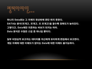 하나의 Data로는 그 자체의 현상밖에 판단 하지 못한다.
DATA는 분석(쪼개고, 쪼개고, 또 쪼개고)을 할수록 정확도가 높아진다.
그렇다고, Data에만 의존하는 바보가 되지는 마라.
Data 분석은 수많은 스킬 중 하나일 뿐이다.


일부 비양심적 보고자는 데이터를 자신에게 유리하게 편집해서 보고한다.
게임 자체에 대한 이해도가 없이는 Data에 대한 이해도 불가능하다.
 