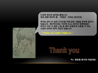 이것은 빙산의 일각일 뿐입니다.
정성,정량 데이터 중 ‘리텐션’이라는 일각이죠.

우리는 보다 더 낳은 디자인을 위해 많은 것들을 공부할 필요가
있습니다. 개인적으로는 이러한 Data 분석과 체계확립은
우리가 가진 수 많은 스킬 중 매우 유용하게 사용할 수 있는
스킬이 되리라 믿어 의심치 않습니다.

“기획자는 아는 만큼만 기획합니다.”




                   Ps. 발표용 문서라 아쉽네요.
 