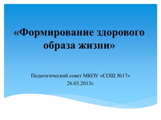 «Формирование здорового
образа жизни»
Педагогический совет МКОУ «СОШ №17»
26.03.2013г.
 