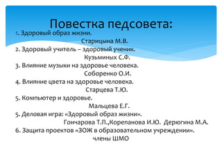 1. Здоровый образ жизни.
Старицына М.В.
2. Здоровый учитель – здоровый ученик.
Кузьминых С.Ф.
3. Влияние музыки на здоровье человека.
Соборенко О.И.
4. Влияние цвета на здоровье человека.
Старцева Т.Ю.
5. Компьютер и здоровье.
Мальцева Е.Г.
5. Деловая игра: «Здоровый образ жизни».
Гончарова Т.П.,Корепанова И.Ю. Дерюгина М.А.
6. Защита проектов «ЗОЖ в образовательном учреждении».
члены ШМО
Повестка педсовета:
 