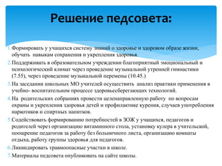 1.Формировать у учащихся систему знаний о здоровье и здоровом образе жизни,
обучать навыкам сохранения и укрепления здоровья.
2.Поддерживать в образовательном учреждении благоприятный эмоциональный и
психологический климат через проведение музыкальной утренней гимнастики
(7.55), через проведение музыкальной перемены (10.45.)
3.На заседании школьных МО учителей осуществить анализ практики применения в
учебно- воспитательном процессе здоровьесберегающих технологий.
4.На родительских собраниях провести целенаправленную работу по вопросам
охраны и укрепления здоровья детей и профилактике курения, случаев употребления
наркотиков и спиртных напитков.
5.Содействовать формированию потребностей в ЗОЖ у учащихся, педагогов и
родителей через организацию витаминного стола, установку кулера в учительской,
поощрение педагогов за работу без больничного листа, организацию комнаты
отдыха, работу группы здоровья для педагогов.
6.Ликвидировать травмоопасные участки в школе.
7.Материалы педсовета опубликовать на сайте школы.
Решение педсовета:
 