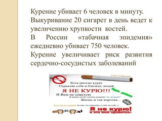 Курение убивает 6 человек в минуту.
Выкуривание 20 сигарет в день ведет к
увеличению хрупкости костей.
В России «табачная эпидемия»
ежедневно убивает 750 человек.
Курение увеличивает риск развития
сердечно-сосудистых заболеваний
 