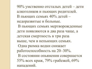 90% умственно отсталых детей – дети
алкоголиков и пьющих родителей.
В пьющих семьях 40% детей –
недоразвитые и больные.
 В пьющих семьях мертворожденные
дети появляются в два раза чаще, а
детская смертность в три раза
выше, чем в непьющих семьях.
 Одна рюмка водки снижает
работоспособность на 20–30%.
 В состоянии опьянения совершается
55% всех краж, 79% грабежей, 69%
нападений.
 