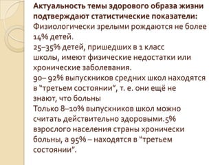 Актуальность темы здорового образа жизни
подтверждают статистические показатели:
Физиологически зрелыми рождаются не более
14% детей.
25–35% детей, пришедших в 1 класс
школы, имеют физические недостатки или
хронические заболевания.
90– 92% выпускников средних школ находятся
в “третьем состоянии”, т. е. они ещё не
знают, что больны
Только 8–10% выпускников школ можно
считать действительно здоровыми.5%
взрослого населения страны хронически
больны, а 95% – находятся в “третьем
состоянии”.
 