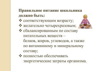 Правильное питание школьника
должно быть:
 соответствующим возрасту;
 желательно четырехразовым;
 сбалансированным по составу
  питательных веществ –
  белков, жиров, углеводов, а также
  по витаминному и минеральному
  составу;
 полностью обеспечивать
  энергетические затраты организма.
 