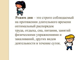 Режим дня – это строго соблюдаемый
на протяжении длительного времени
оптимальный распорядок
труда, отдыха, сна, питания, занятий
физическими упражнениями и
закаливаний, других видов
деятельности в течение суток.
 
