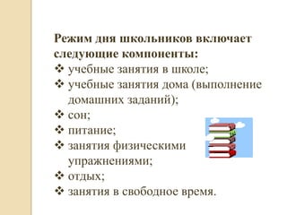 Режим дня школьников включает
следующие компоненты:
 учебные занятия в школе;
 учебные занятия дома (выполнение
  домашних заданий);
 сон;
 питание;
 занятия физическими
  упражнениями;
 отдых;
 занятия в свободное время.
 