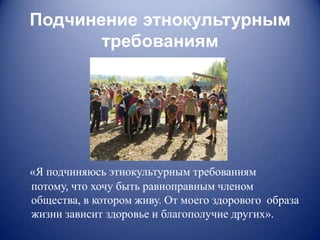 Подчинение этнокультурным
       требованиям




«Я подчиняюсь этнокультурным требованиям
потому, что хочу быть равноправным членом
общества, в котором живу. От моего здорового образа
жизни зависит здоровье и благополучие других».
 