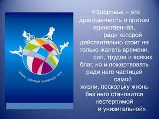 «Здоровье – это
драгоценность и притом
     единственная,
         ради которой
действительно стоит не
только жалеть времени,
     сил, трудов и всяких
благ, но и пожертвовать
  ради него частицей
            самой
жизни, поскольку жизнь
  без него становится
      нестерпимой
       и унизительной».
 