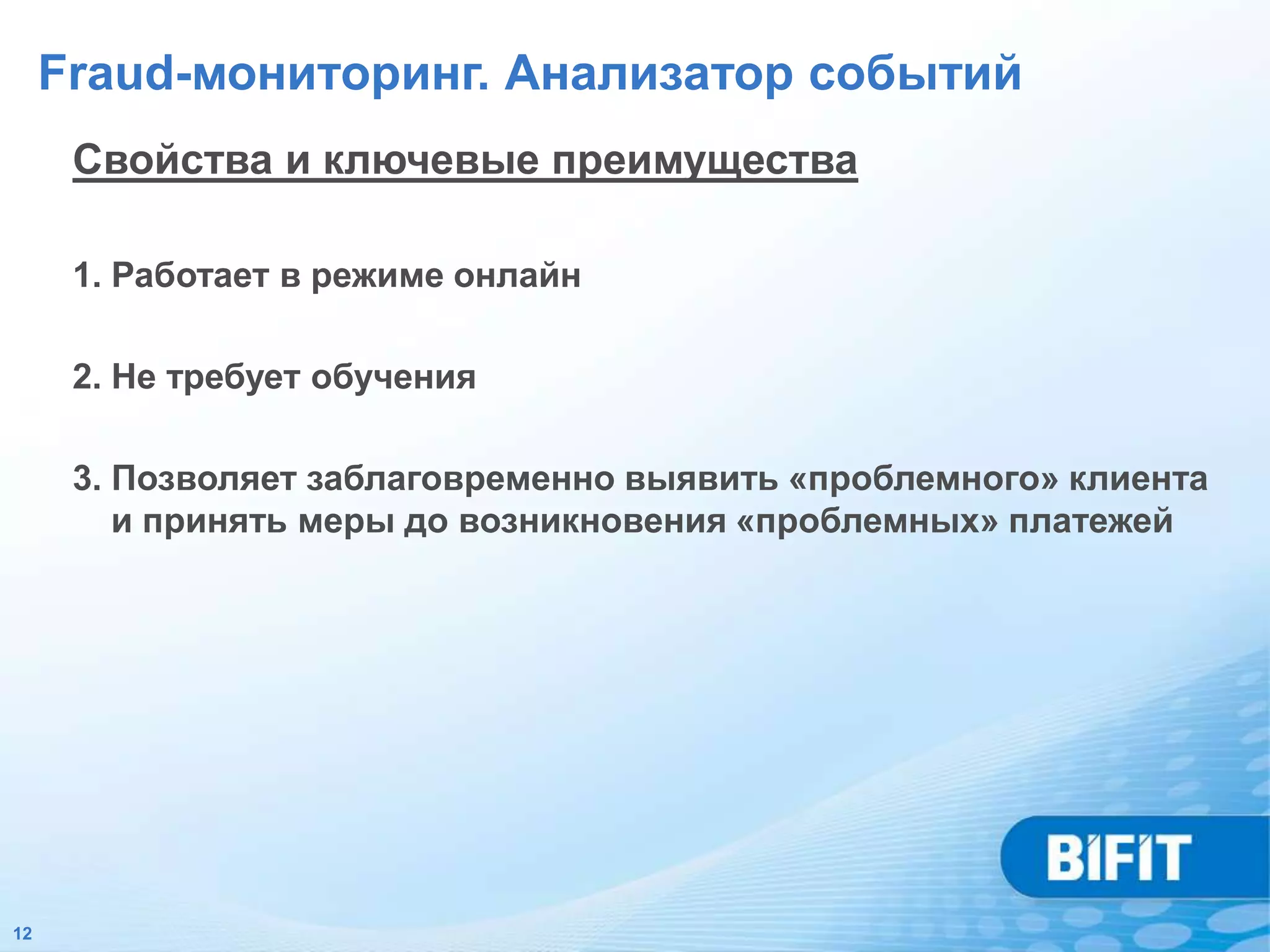 Fraud-мониторинг. Анализатор событий
      Свойства и ключевые преимущества

      1. Работает в режиме онлайн

      2. Не требует обучения

      3. Позволяет заблаговременно выявить «проблемного» клиента
         и принять меры до возникновения «проблемных» платежей




12
 