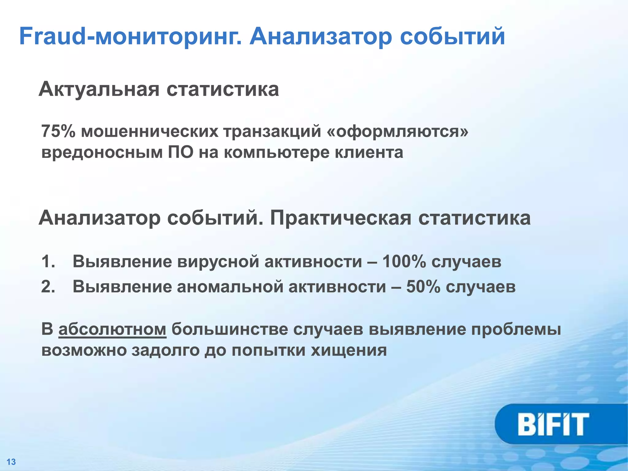 Fraud-мониторинг. Анализатор событий

      Актуальная статистика
      75% мошеннических транзакций «оформляются»
      вредоносным ПО на компьютере клиента


      Анализатор событий. Практическая статистика

      1. Выявление вирусной активности – 100% случаев
      2. Выявление аномальной активности – 50% случаев

      В абсолютном большинстве случаев выявление проблемы
      возможно задолго до попытки хищения




13
 