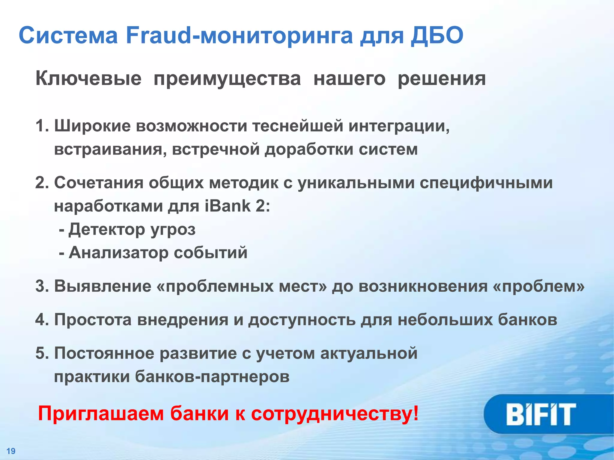 Система Fraud-мониторинга для ДБО
      Ключевые преимущества нашего решения

      1. Широкие возможности теснейшей интеграции,
         встраивания, встречной доработки систем
      2. Сочетания общих методик с уникальными специфичными
         наработками для iBank 2:
         - Детектор угроз
         - Анализатор событий
      3. Выявление «проблемных мест» до возникновения «проблем»
      4. Простота внедрения и доступность для небольших банков
      5. Постоянное развитие с учетом актуальной
         практики банков-партнеров

      Приглашаем банки к сотрудничеству!
19
 