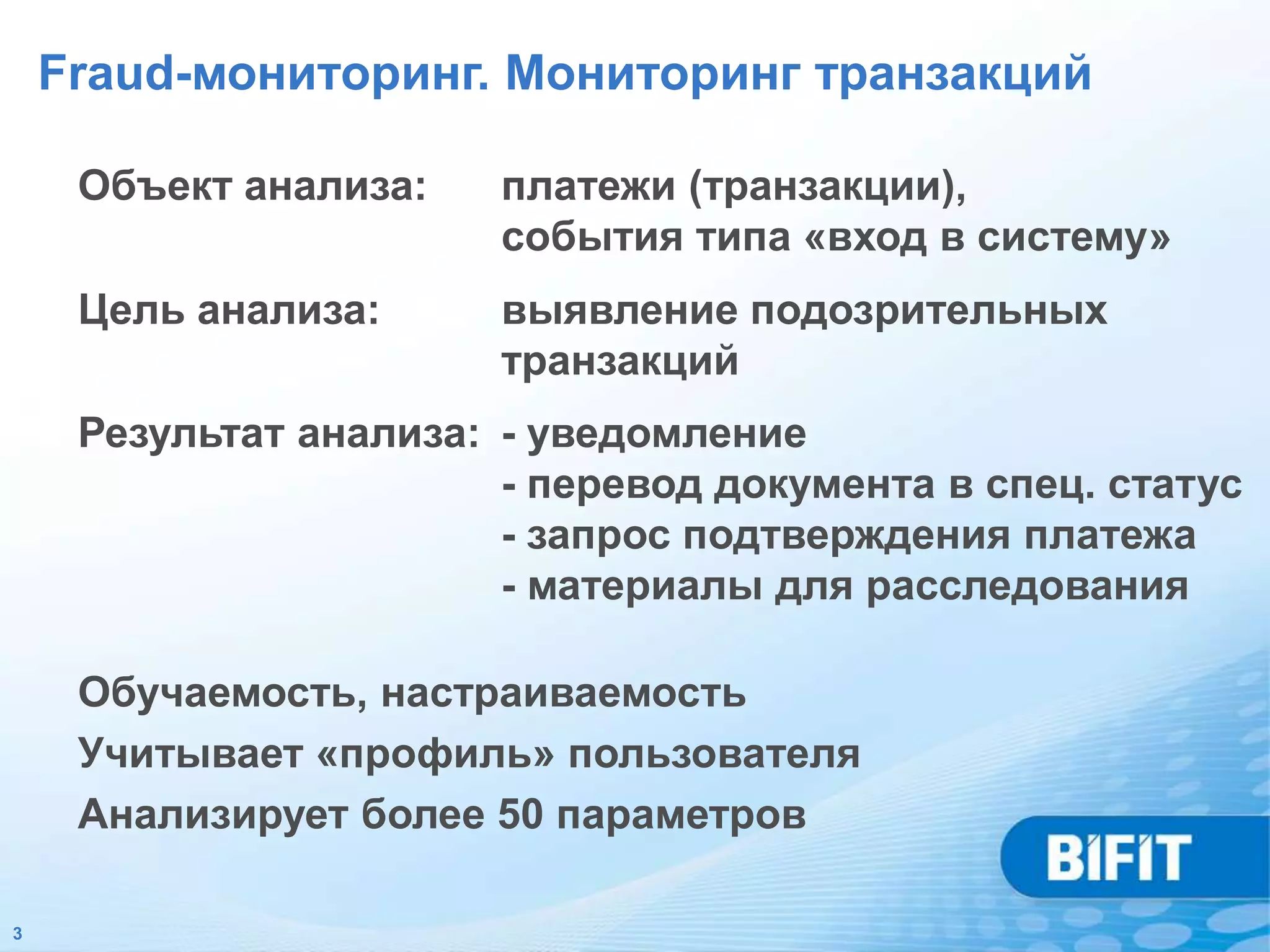Fraud-мониторинг. Мониторинг транзакций

     Объект анализа:    платежи (транзакции),
                        события типа «вход в систему»
     Цель анализа:      выявление подозрительных
                        транзакций
     Результат анализа: - уведомление
                        - перевод документа в спец. статус
                        - запрос подтверждения платежа
                        - материалы для расследования

     Обучаемость, настраиваемость
     Учитывает «профиль» пользователя
     Анализирует более 50 параметров

3
 