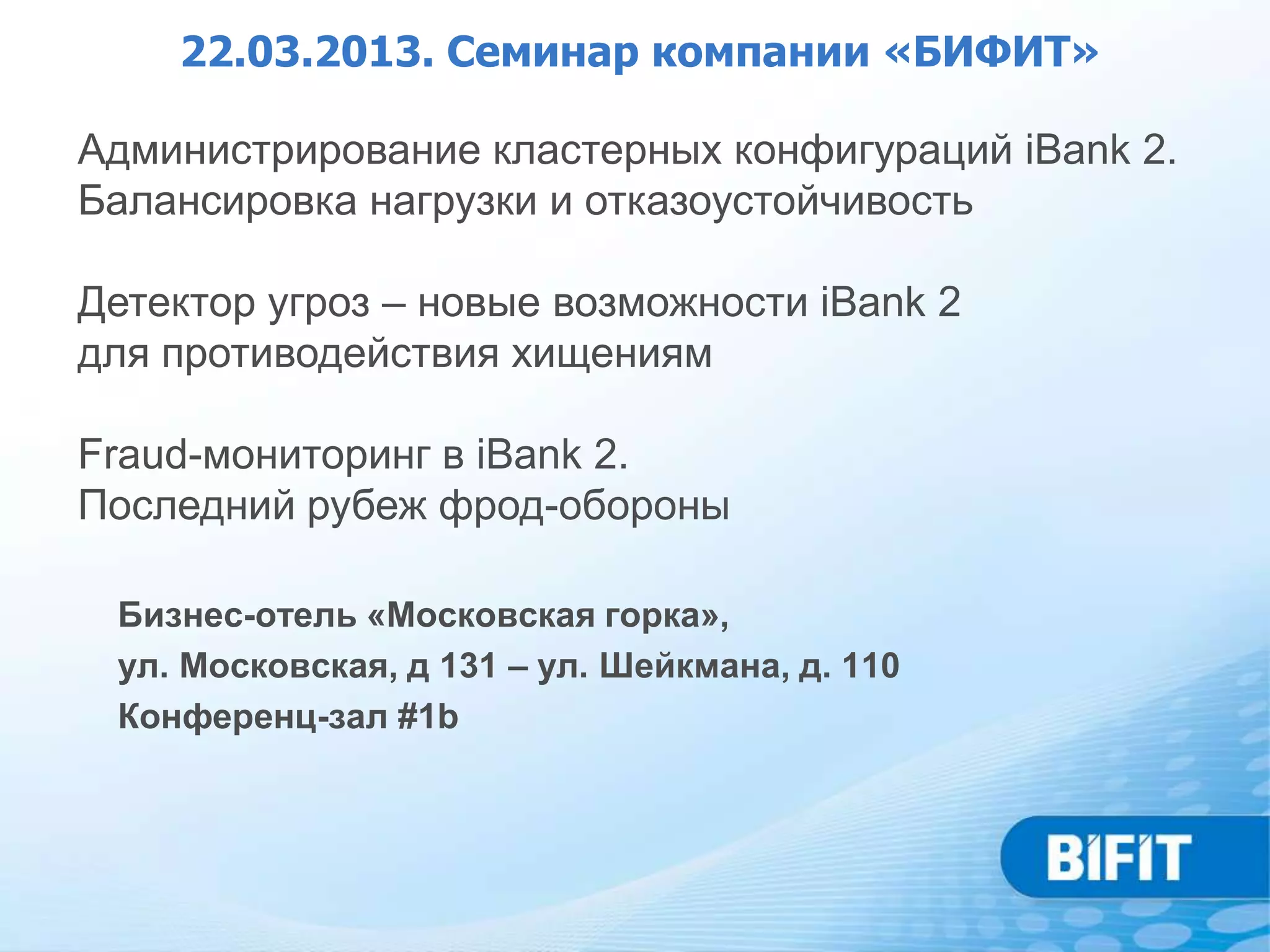 22.03.2013. Семинар компании «БИФИТ»

Администрирование кластерных конфигураций iBank 2.
Балансировка нагрузки и отказоустойчивость

Детектор угроз – новые возможности iBank 2
для противодействия хищениям

Fraud-мониторинг в iBank 2.
Последний рубеж фрод-обороны

 Бизнес-отель «Московская горка»,
 ул. Московская, д 131 – ул. Шейкмана, д. 110
 Конференц-зал #1b
 