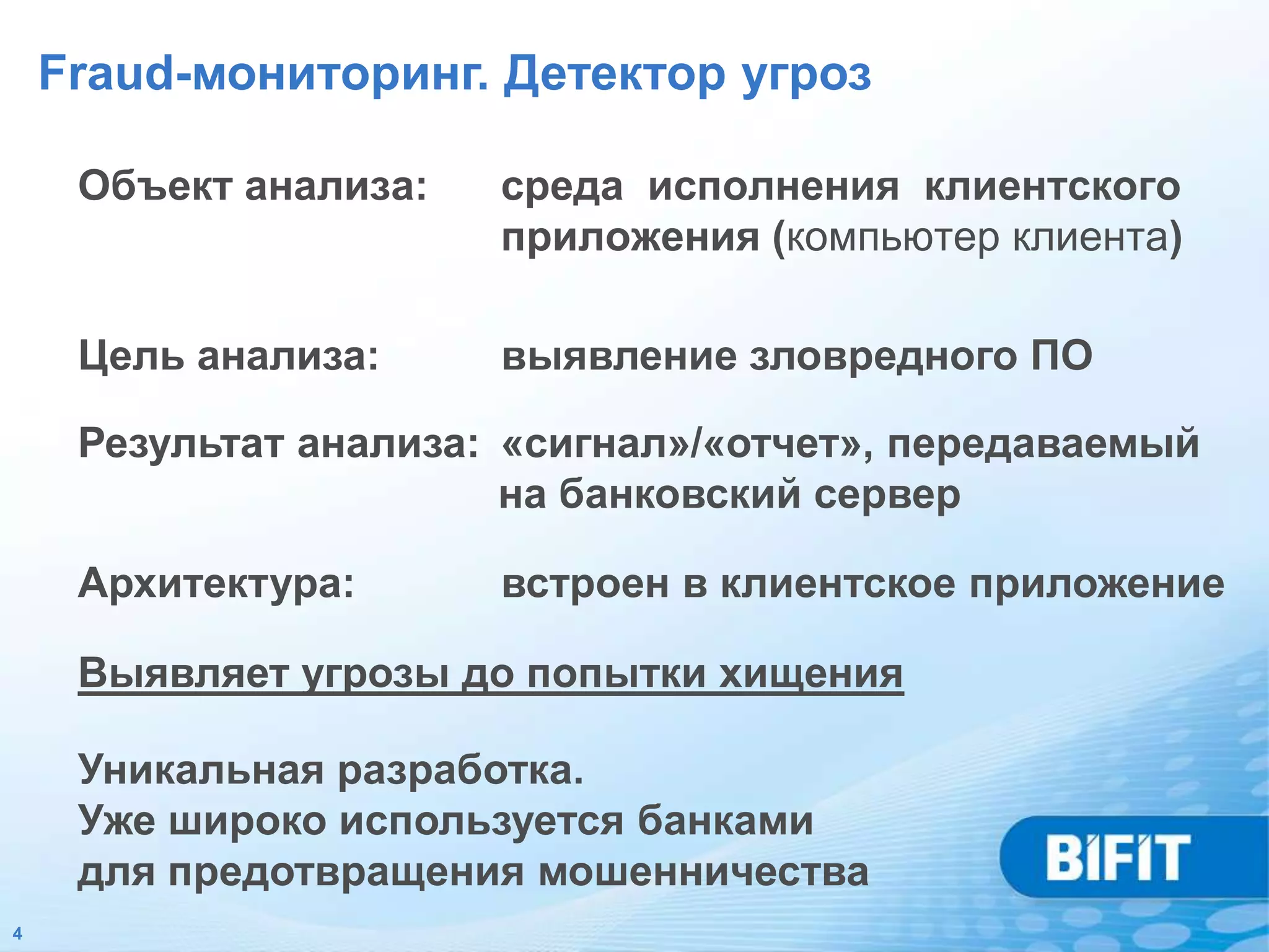 Fraud-мониторинг. Детектор угроз

     Объект анализа:   среда исполнения клиентского
                       приложения (компьютер клиента)

     Цель анализа:     выявление зловредного ПО

     Результат анализа: «сигнал»/«отчет», передаваемый
                        на банковский сервер

     Архитектура:      встроен в клиентское приложение

     Выявляет угрозы до попытки хищения

     Уникальная разработка.
     Уже широко используется банками
     для предотвращения мошенничества
4
 