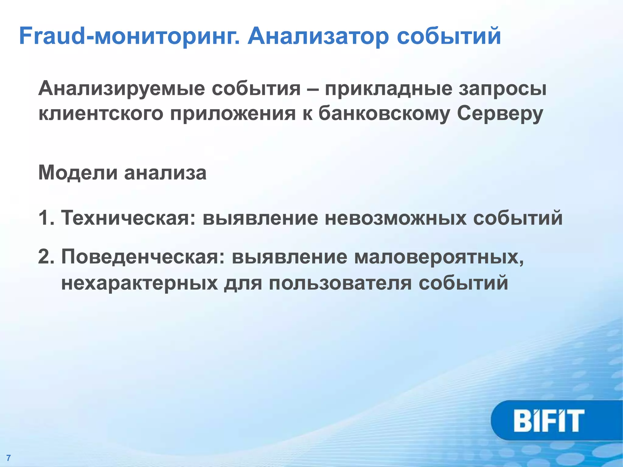 Fraud-мониторинг. Анализатор событий

     Анализируемые события – прикладные запросы
     клиентского приложения к банковскому Серверу

     Модели анализа

     1. Техническая: выявление невозможных событий
     2. Поведенческая: выявление маловероятных,
        нехарактерных для пользователя событий




7
 