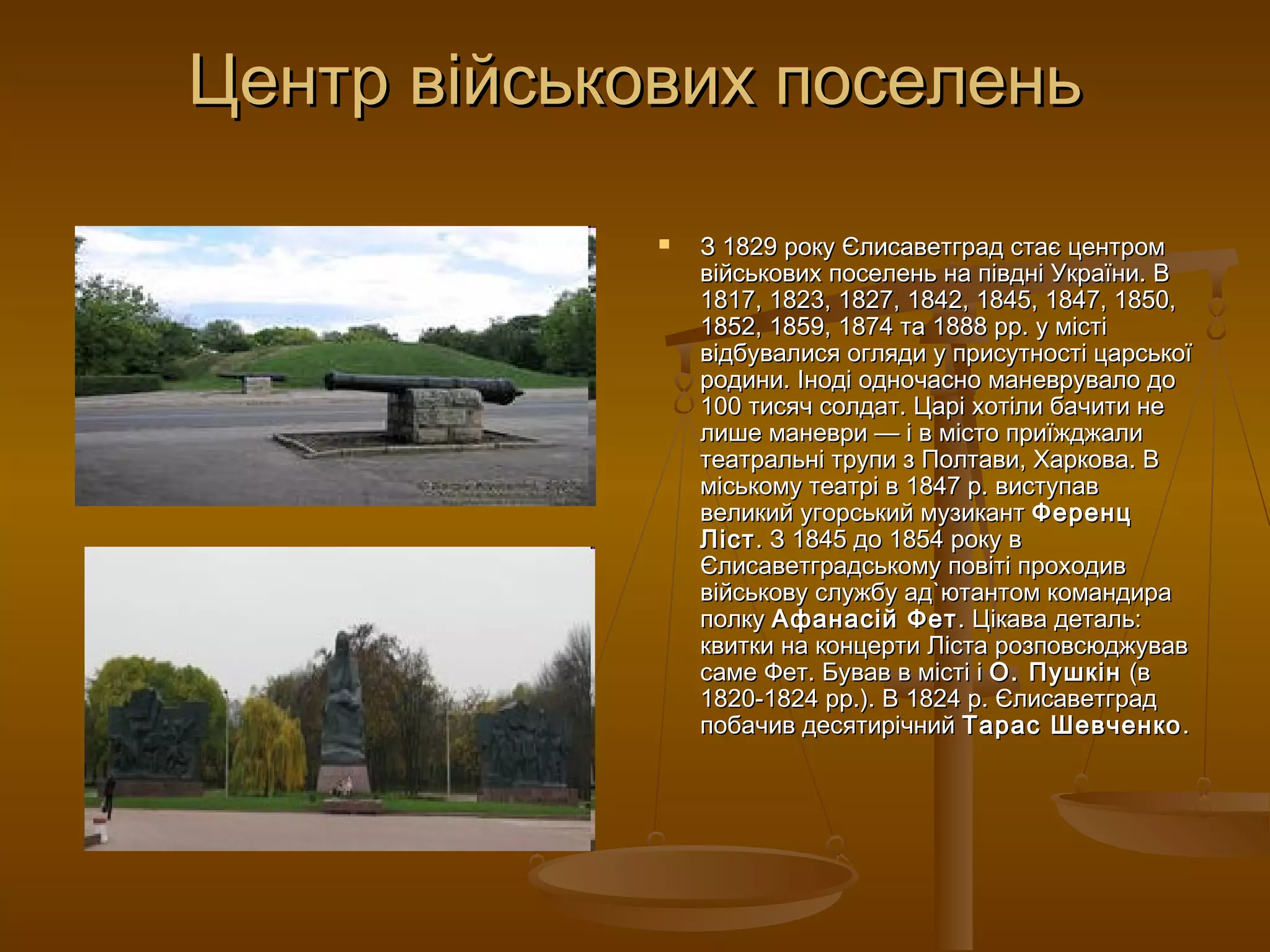 Центр військових поселень

                З 1829 року Єлисаветград стає центром
                 вiйськових поселень на пiвднi України. В
                 1817, 1823, 1827, 1842, 1845, 1847, 1850,
                 1852, 1859, 1874 та 1888 рр. у мiстi
                 вiдбувалися огляди у присутностi царської
                 родини. Інодi одночасно маневрувало до
                 100 тисяч солдат. Царі хотіли бачити не
                 лише маневри — і в місто приїжджали
                 театральні трупи з Полтави, Харкова. В
                 міському театрі в 1847 р. виступав
                 великий угорський музикант Ференц
                 Ліст . З 1845 до 1854 року в
                 Єлисаветградському повiті проходив
                 вiйськову службу ад`ютантом командира
                 полку Афанасій Фет . Цікава деталь:
                 квитки на концерти Ліста розповсюджував
                 саме Фет. Бував в місті і О. Пушкін (в
                 1820-1824 рр.). В 1824 р. Єлисаветград
                 побачив десятирічний Тарас Шевченко .
 