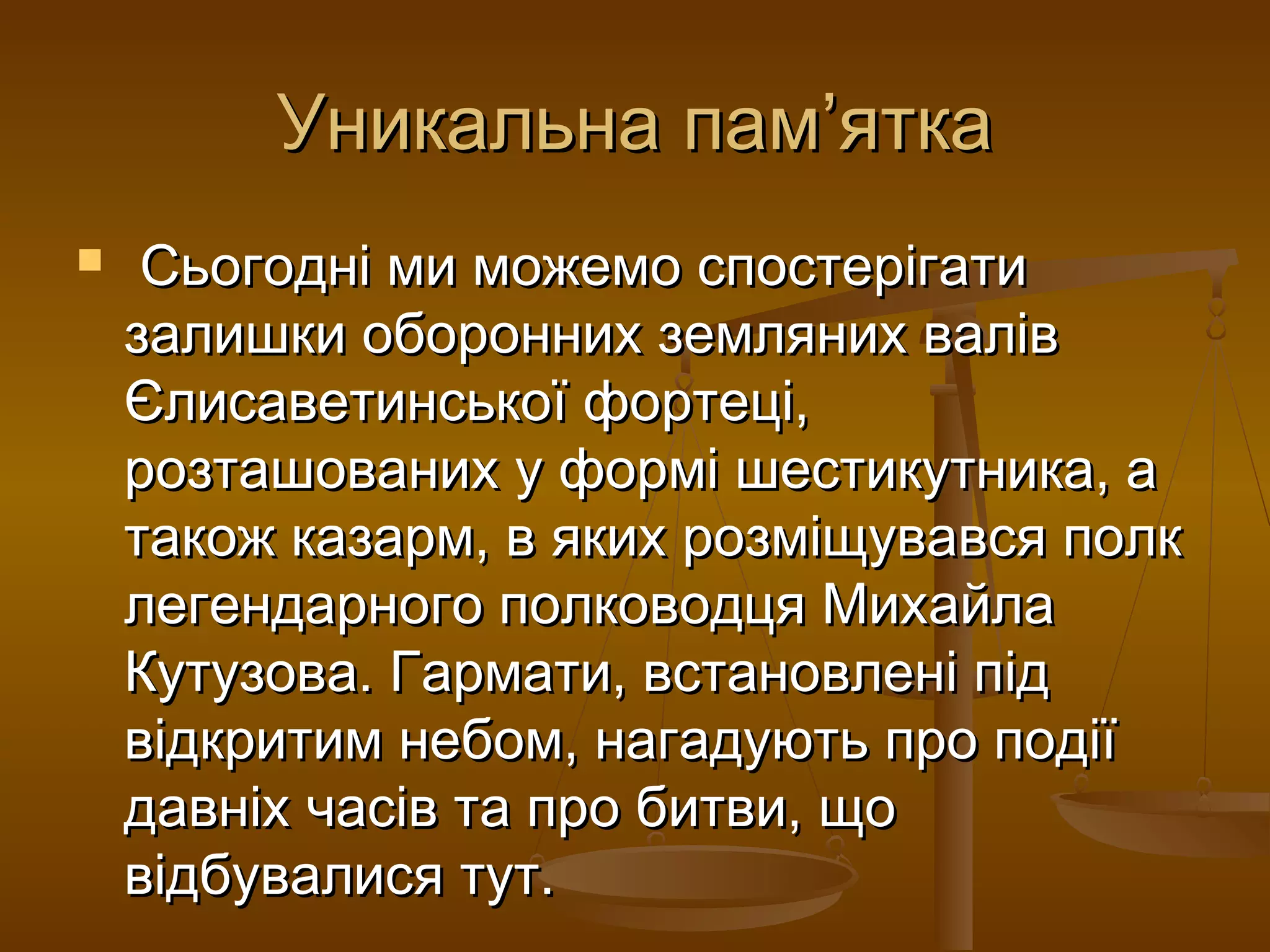 Уникальна пам’ятка
    Сьогодні ми можемо спостерігати
    залишки оборонних земляних валів
    Єлисаветинської фортеці,
    розташованих у формі шестикутника, а
    також казарм, в яких розміщувався полк
    легендарного полководця Михайла
    Кутузова. Гармати, встановлені під
    відкритим небом, нагадують про події
    давніх часів та про битви, що
    відбувалися тут.
 