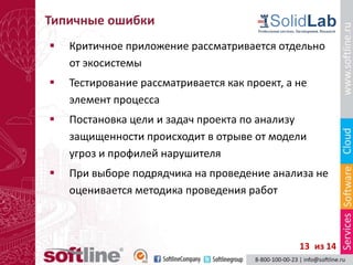 Типичные ошибки
   Критичное приложение рассматривается отдельно
    от экосистемы
   Тестирование рассматривается как проект, а не
    элемент процесса
   Постановка цели и задач проекта по анализу
    защищенности происходит в отрыве от модели
    угроз и профилей нарушителя
   При выборе подрядчика на проведение анализа не
    оценивается методика проведения работ



                                               13 из 14
 