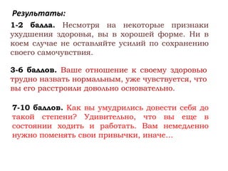 Результаты:
1-2 балла. Несмотря на некоторые признаки
ухудшения здоровья, вы в хорошей форме. Ни в
коем случае не оставляйте усилий по сохранению
своего самочувствия.

3-6 баллов. Ваше отношение к своему здоровью
трудно назвать нормальным, уже чувствуется, что
вы его расстроили довольно основательно.

7-10 баллов. Как вы умудрились довести себя до
такой степени? Удивительно, что вы еще в
состоянии ходить и работать. Вам немедленно
нужно поменять свои привычки, иначе…
 