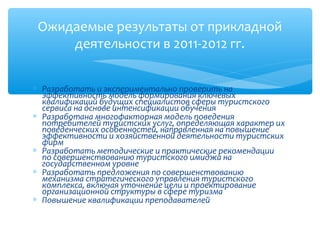 Ожидаемые результаты от прикладной
     деятельности в 2011-2012 гг.


∗ Разработать и экспериментально проверить на
  эффективность модель формирования ключевых
  квалификаций будущих специалистов сферы туристского
  сервиса на основе интенсификации обучения
∗ Разработана многофакторная модель поведения
  потребителей туристских услуг, определяющая характер их
  поведенческих особенностей, направленная на повышение
  эффективности и хозяйственной деятельности туристских
  фирм
∗ Разработать методические и практические рекомендации
  по совершенствованию туристского имиджа на
  государственном уровне
∗ Разработать предложения по совершенствованию
  механизма стратегического управления туристского
  комплекса, включая уточнение цели и проектирование
  организационной структуры в сфере туризма
∗ Повышение квалификации преподавателей
 