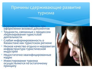 Причины сдерживающие развитие
                 туризма

∗ Бюрократические барьеры при
  оформлении визовых документов
∗ Трудности, связанные с процессом
  лицензирования туристской
  деятельности
∗ Слабая информированность о
  Казахстане как туристском регионе
∗ Низкое качество отдыха и неразвитая
  инфраструктура туристической
  индустрии
∗ Недостаточно квалифицированные
  кадры
∗ Инвестирование туризма
  осуществляется по остаточному
  принципу
 