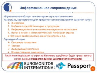Информационное сопровождение

Маркетинговые обзоры по некоторым отраслям экономики
Казахстана, соответствующим приоритетным направлениям развития науки:
   1. Энергетика
   2. Глубокая переработка сырья и продукции
   3. Информационные и телекоммуникационные технологии
   4. Науки о жизни и интеллектуальный потенциал страны
   в том числе биотехнологии, нано технологии и т.д.
Структура обзоров
    Основные показатели
    Тренды
    Лидирующие компании
    Количественные показатели
 Такая же информация по странам ближнего зарубежья будет представлена
         из баз данных Passport Industrial Euromonitor International


                                                                    10
 