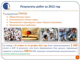 Результаты работ за 2012 год

4 направления ГРНТИ:
      Общественные науки
      Естественные и точные науки
      Технические и прикладные науки. Отрасли экономики
      Межотраслевые проблемы




За период с 26 ноября по 31 декабря 2012 года было проанализировано 1 643
отчета о НИР. В результате чего была сформирована база данных, содержащая
сведения о результатах 420-ти НИР, имеющих положительную результативность –
наличие охранных документов
                                                                          5
 