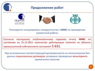 Продолжение работ




    Планируется инициировать сотрудничество с НИИС по проведению
                         совместной работы

Согласно последнему опубликованному годовому отчету НИИС по
состоянию на 31.12.2011 количество действующих патентов на объекты
промышленной собственности составляет 5   631.
При установлении соответствующей договоренности на использование баз
 данных лицензионных договоров, возможно проведение мониторинга
                        применения патентов

                                                                       8
 