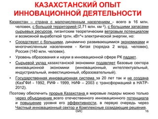 КАЗАХСТАНСКИЙ ОПЫТ
  ИННОВАЦИОННОЙ ДЕЯТЕЛЬНОСТИ
Казахстан – страна с малочисленным населением - всего в 16 млн.
   человек, с большой территорией (2,71 млн. км 2), с большими запасами
   сырьевых ресурсов, гигантским теоретическим ветровым потенциалом
   и возможной выработкой трлн. кВт*ч электрической энергии, но:
• Соседствует с большими, динамично развивающимися экономиками и
   многочисленным населением - Китая (порядка 2 млрд. человек),
   Россия (140 млн. человек).
• Уровень образования и науки в инновационной сфере РК падает.
• Сырьевой уклад казахстанской экономики подавляет базовые сектора
   инновационной     экономики   (инновационный,       интеллектуальный,
   индустриальный, инвестиционный, образовательный).
• Государственная инновационная система за 20 лет так и не создана
   (КазГФИ - 1992, РИФ - 1999, НИФ – 2003 с трансформацией в НАТР-
   2012).
Поэтому обеспечить прорыв Казахстана в мировые лидеры можно только
   через объединение всего отечественного инновационного потенциала
   и повышение уровня его эффективности, в первую очередь через
   Частный инновационный сектор и Комплексные созидающие решения.
                                  ОИС                                 16
 