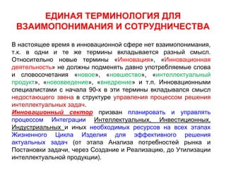 ЕДИНАЯ ТЕРМИНОЛОГИЯ ДЛЯ
 ВЗАИМОПОНИМАНИЯ И СОТРУДНИЧЕСТВА
В настоящее время в инновационной сфере нет взаимопонимания,
т.к. в одни и те же термины вкладывается разный смысл.
Относительно новые термины «Инновация», «Инновационная
деятельность» не должны подменять давно употребляемые слова
и словосочетания «новое», «новшество», «интеллектуальный
продукт», «нововведение», «внедрение» и т.п. Инновационными
специалистами с начала 90-х в эти термины вкладывался смысл
недостающего звена в структуре управления процессом решения
интеллектуальных задач.
Инновационный сектор призван планировать и управлять
процессом Интеграции Интеллектуальных, Инвестиционных,
Индустриальных и иных необходимых ресурсов на всех этапах
Жизненного Цикла Изделия для эффективного решения
актуальных задач (от этапа Анализа потребностей рынка и
Постановки задачи, через Создание и Реализацию, до Утилизации
интеллектуальной продукции).
 