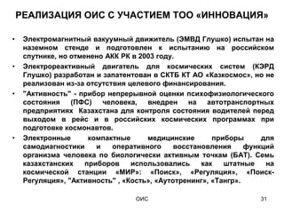 РЕАЛИЗАЦИЯ ОИС С УЧАСТИЕМ ТОО «ИННОВАЦИЯ»

•    Электромагнитный вакуумный движитель (ЭМВД Глушко) испытан на
     наземном стенде и подготовлен к испытанию на российском
     спутнике, но отменено АКК РК в 2003 году.
•    Электрореактивный двигатель для космических систем (КЭРД
     Глушко) разработан и запатентован в СКТБ КТ АО «Казкосмос», но не
     реализован из-за отсутствия целевого финансирования.
•    "Активность" - прибор непрерывной оценки психофизиологического
     состояния    (ПФС)    человека,  внедрен     на автотранспортных
     предприятиях Казахстана для контроля состояния водителей перед
     выходом в рейс и в российских космических программах при
     подготовке космонавтов.
•    Электронные       компактные     медицинские       приборы      для
     самодиагностики     и   оперативного     восстановления     функций
     организма человека по биологически активным точкам (БАТ). Семь
     казахстанских    приборов    использовались     как   штатные    на
     космической станции «МИР»: «Поиск», «Регуляция», «Поиск-
     Регуляция», "Активность" , «Кость», «Аутотренинг», «Тангр».

                                   ОИС                              31
 