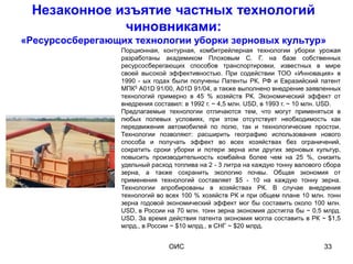 Незаконное изъятие частных технологий
             чиновниками:
«Ресурсосберегающих технологии уборки зерновых культур»
                  Порционная, контурная, комбитрейлерная технологии уборки урожая
                  разработаны академиком Плоховым С. Г. на базе собственных
                  ресурсосберегающих способов транспортировки, известных в мире
                  своей высокой эффективностью. При содействии ТОО «Инновация» в
                  1990 - ых годах были получены Патенты РК, РФ и Евразийский патент
                  МПК5 A01D 91/00, A01D 91/04, а также выполнено внедрение заявленных
                  технологий примерно в 45 % хозяйств РК. Экономический эффект от
                  внедрения составил: в 1992 г. ~ 4,5 млн. USD, в 1993 г. ~ 10 млн. USD.
                  Предлагаемые технологии отличаются тем, что могут применяться в
                  любых полевых условиях, при этом отсутствует необходимость как
                  передвижения автомобилей по полю, так и технологические простои.
                  Технологии позволяют: расширить географию использования нового
                  способа и получать эффект во всех хозяйствах без ограничений,
                  сократить сроки уборки и потери зерна или других зерновых культур,
                  повысить производительность комбайна более чем на 25 %, снизить
                  удельный расход топлива на 2 - 3 литра на каждую тонну валового сбора
                  зерна, а также сохранить экологию почвы. Общая экономия от
                  применения технологий составляет $5 - 10 на каждую тонну зерна.
                  Технологии апробированы в хозяйствах РК. В случае внедрения
                  технологий во всех 100 % хозяйств РК и при общем плане 10 млн. тонн
                  зерна годовой экономический эффект мог бы составить около 100 млн.
                  USD, в России на 70 млн. тонн зерна экономия достигла бы ~ 0,5 млрд.
                  USD. За время действия патента экономия могла составить в РК ~ $1,5
                  млрд., в России ~ $10 млрд., в СНГ ~ $20 млрд.


                                 ОИС                                              33
 
