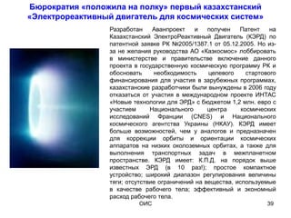 Бюрократия «положила на полку» первый казахстанский
«Электрореактивный двигатель для космических систем»
                  Разработан     Аванпроект   и    получен   Патент     на
                  Казахстанский ЭлектроРеактивный Двигатель (КЭРД) по
                  патентной заявке РК №2005/1387.1 от 05.12.2005. Но из-
                  за не желания руководства АО «Казкосмос» лоббировать
                  в министерстве и правительстве включение данного
                  проекта в государственную космическую программу РК и
                  обосновать     необходимость     целевого     стартового
                  финансирования для участия в зарубежных программах,
                  казахстанские разработчики были вынуждены в 2006 году
                  отказаться от участия в международном проекте ИНТАС
                  «Новые технологии для ЭРД» с бюджетом 1,2 млн. евро с
                  участием      Национального      центра     космических
                  исследований Франции (CNES) и Национального
                  космического агентства Украины (НКАУ). КЭРД имеет
                  больше возможностей, чем у аналогов и предназначен
                  для коррекции орбиты и ориентации космических
                  аппаратов на низких околоземных орбитах, а также для
                  выполнения транспортных задач в межпланетном
                  пространстве. КЭРД имеет: К.П.Д. на порядок выше
                  известных ЭРД (в 10 раз!); простое компактное
                  устройство; широкий диапазон регулирования величины
                  тяги; отсутствие ограничений на вещества, используемые
                  в качестве рабочего тела; эффективный и экономный
                  расход рабочего тела.
                           ОИС                                         39
 