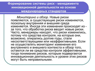 Формирование системы риск - менеджмента
  инновационной деятельности на основе
       международных стандартов
     Мониторинг и обзор. Новые риски
 появляются, а существующие риски изменяются,
 поскольку внутренняя и внешняя среда
 изменяется. Иногда эти изменения происходят из -
 за того, что обработка риска вводит новые риски.
 Часто, менеджеры находят, что риски изменились,
 потому что средства контроля, на которые они,
 возможно, опирались долгие годы, стали
 несоответствующими или неэффективными. Если
 не осуществлять мониторинг изменения его
 внутреннего и внешнего контекста и обзор того,
 остаются ли ее средства контроля эффективными,
 тогда понимание рисков, которым подвергается
 инновационная деятельность и уровни этих рисков
 могут быть неправильными.
 
