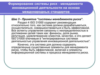 Формирование системы риск - менеджмента
  инновационной деятельности на основе
       международных стандартов

 Шаг 3 - Принятие "системы менеджмента риска".
     Раздел 4 ISO 31000 содержит рекомендации
 относительно того, как система должна разрабатываться,
 осуществляться, совершенствоваться и быть эффективной.
 Все аспекты управления связанны с неопределенностью в
 достижении целей таких как: финансы, доля рынка,
 репутация, удовлетворение клиентов, качество, и это делает
 ISO 31000 ключевым в "интегрированных системах
 деятельностью управления инновационной деятельностью".
     Конечно, эта система для должна содержать
 определенные существенные элементы для менеджмента
 риска, чтобы быть эффективной, включая и элементы
 информационной системы и процесса менеджмента риска.
 