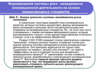 Формирование системы риск - менеджмента
  инновационной деятельности на основе
       международных стандартов
Шаг 4 - Оценка зрелости системы менеджмента риска
  инноваций.
       К сожалению, некоторые разработчики инновационных
  проектов, которые пытались осуществить формы менеджмента
  риска инноваций в прошлом, были неосмотрительными или
  следовали за несовершенным стандартом. Из - за этого они часто
  сталкивались с такими системами менеджмента риска, которые
  рассматривались только с точки зрения представления отчетности
  о рисках, а не с их эффективной обработкой.
       Раздел 3 ISO 31000 содержит список практических и важных
  "принципов", которые должны служить отправной точкой для
  оценки зрелости системы менеджмента риска инновационной
  деятельности. Эти принципы адресуются не только тому,
  "существует ли элемент, процесс или система?", но также и,
  "эффективны ли они и подходят ли они для конкретного
  инновационного проекта?" и " увеличивают ли они стоимость
  субъекта рынка, разработавшего и реализующего инновационный
  проект?". Фактически первый принцип третьего раздела
  заключается в том, что менеджмент риска должен
  увеличивать стоимость субъекта рынка, реализующего
  инновационный проект.
 